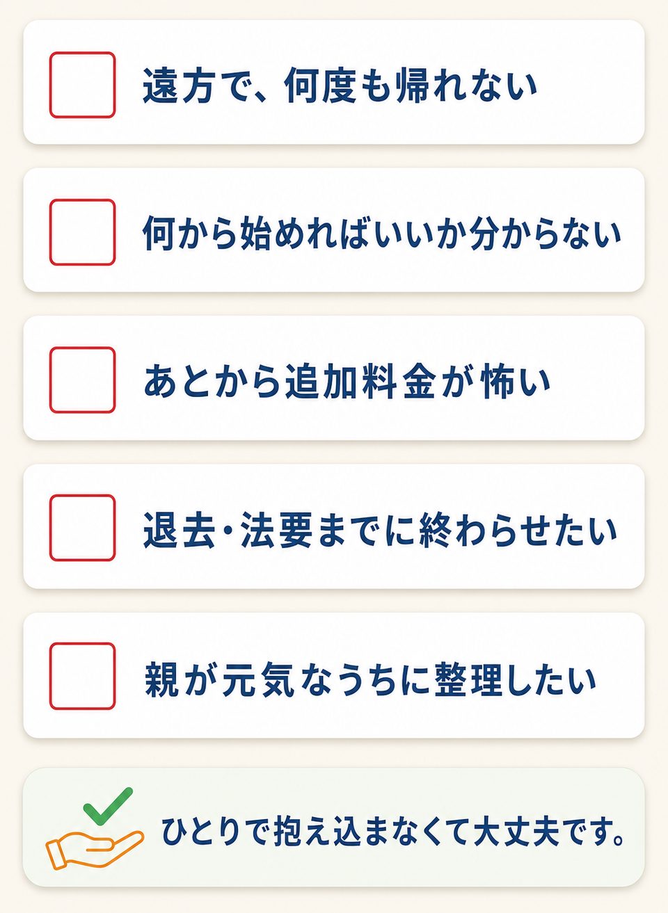 お悩みチェックリスト：遠方で何度も帰れない／何から始めればいいか分からない／あとから追加料金が怖い／退去・法要までに終わらせたい／親が元気なうちに整理したい。ひとりで抱え込まなくて大丈夫です