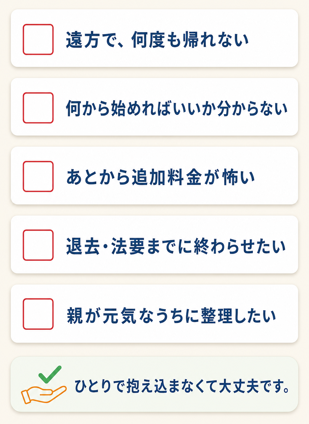 お悩みチェックリスト：遠方で何度も帰れない／何から始めればいいか分からない／あとから追加料金が怖い／退去・法要までに終わらせたい／親が元気なうちに整理したい。ひとりで抱え込まなくて大丈夫です