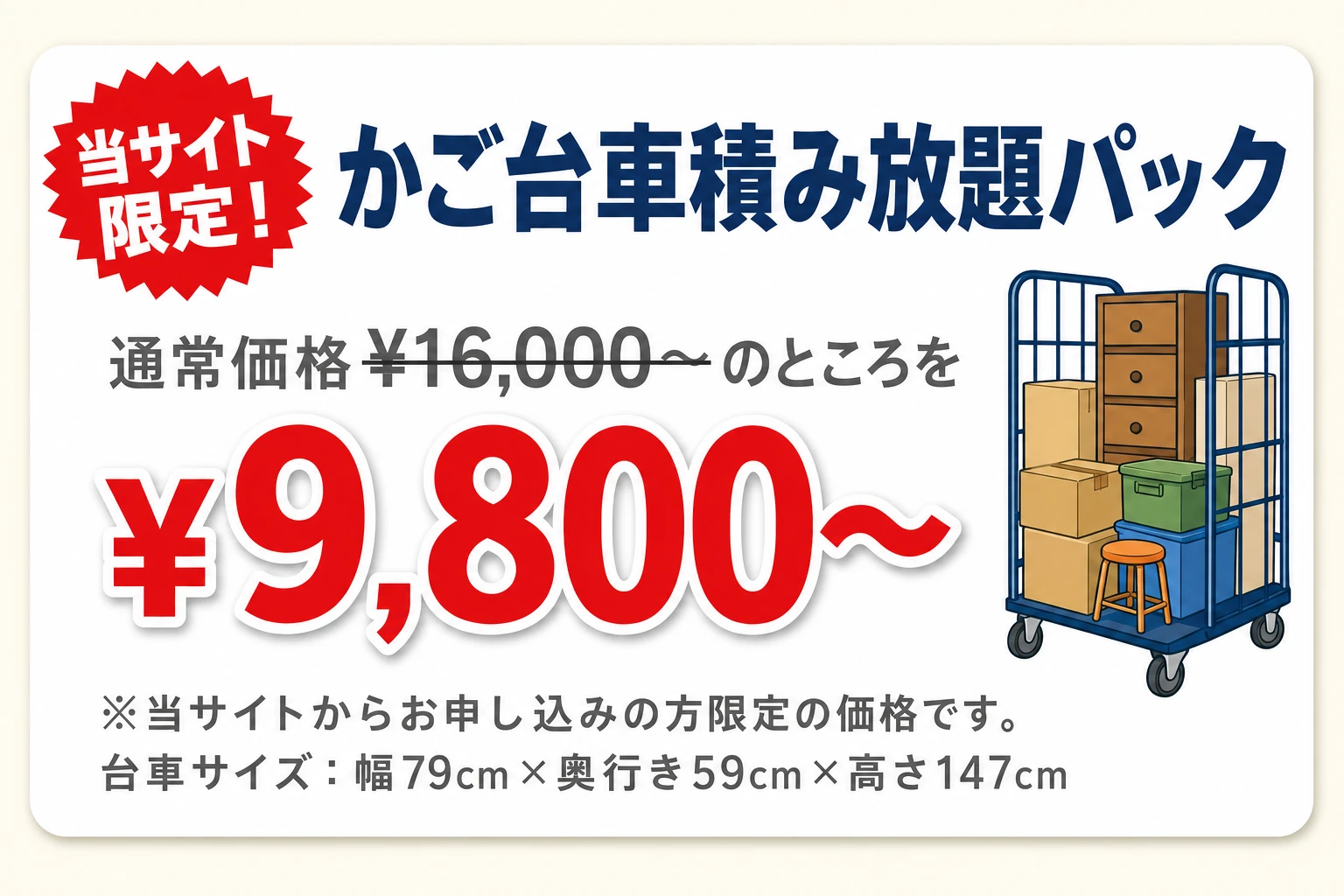 当サイト限定！かご台車積み放題パック 通常価格¥16,000〜のところを¥9,800〜 ※当サイトからお申し込みの方限定の価格です。台車サイズ：幅79cm×奥行き59cm×高さ147cm
